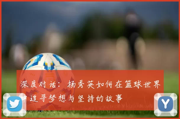深度对话：杨秀英如何在篮球世界中追寻梦想与坚持的故事