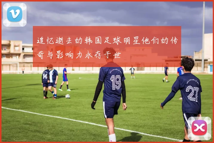 追忆逝去的韩国足球明星他们的传奇与影响力永存于世