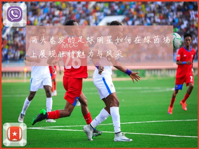 满头卷发的足球明星如何在绿茵场上展现独特魅力与风采