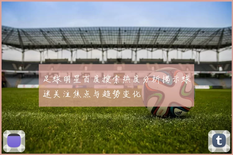 足球明星百度搜索热度分析揭示球迷关注焦点与趋势变化