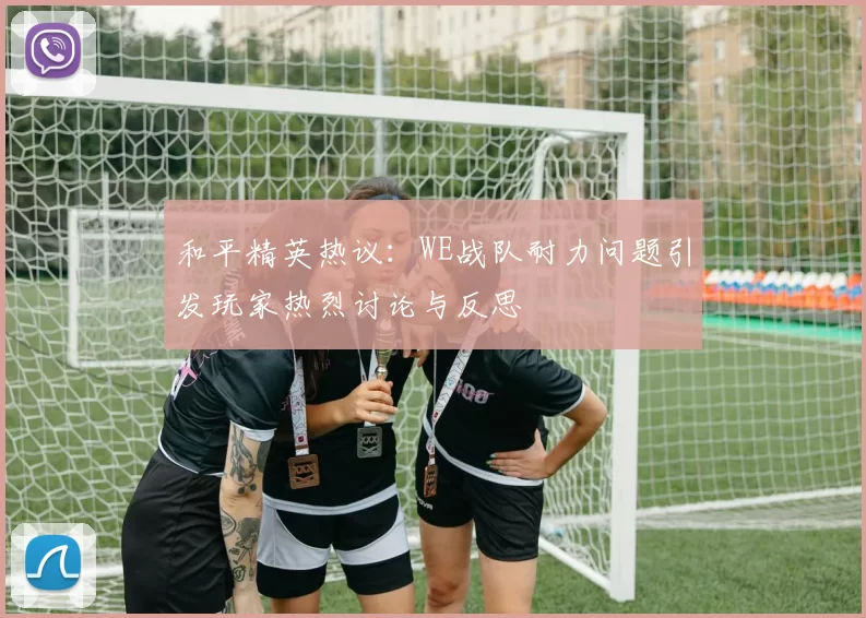 和平精英热议：WE战队耐力问题引发玩家热烈讨论与反思