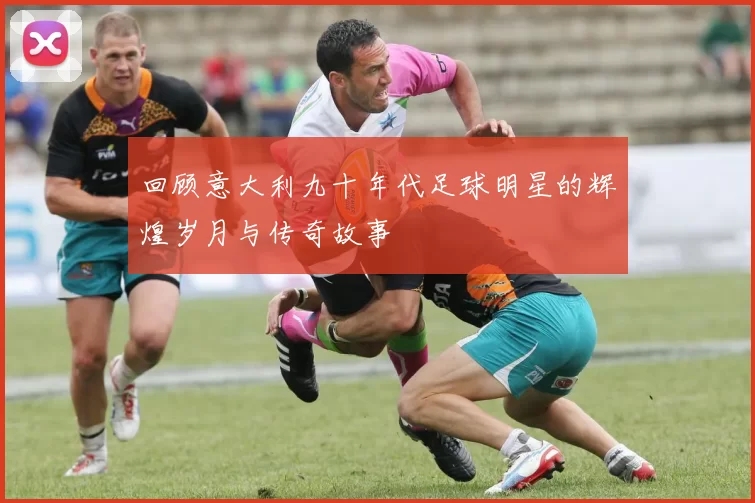 回顾意大利九十年代足球明星的辉煌岁月与传奇故事