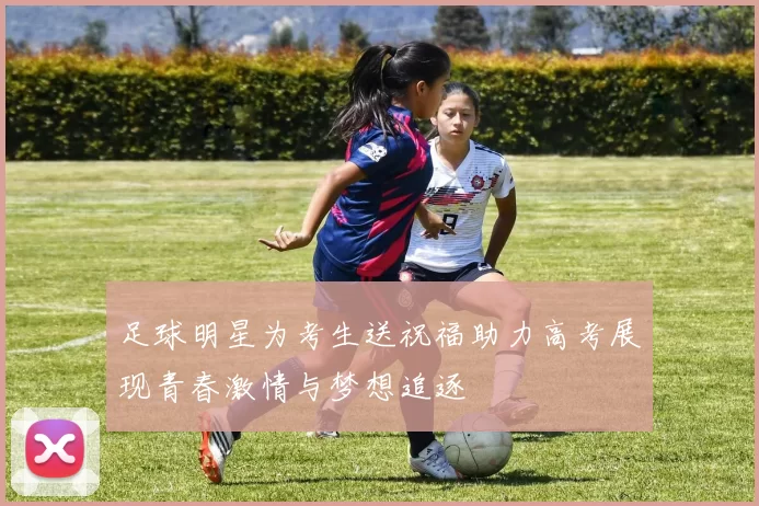 足球明星为考生送祝福助力高考展现青春激情与梦想追逐