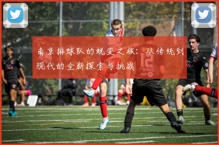 南京排球队的蜕变之旅：从传统到现代的全新探索与挑战