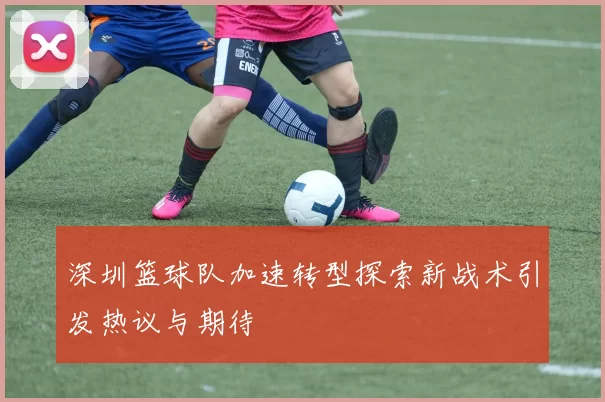 深圳篮球队加速转型探索新战术引发热议与期待