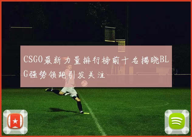 CSGO最新力量排行榜前十名揭晓BLG强势领跑引发关注