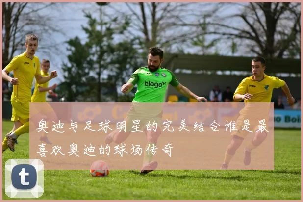 奥迪与足球明星的完美结合谁是最喜欢奥迪的球场传奇