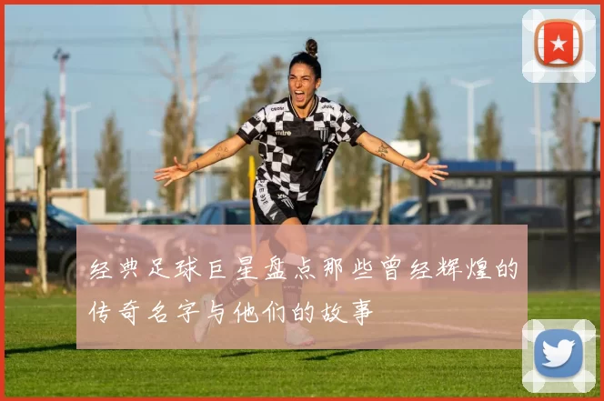 经典足球巨星盘点那些曾经辉煌的传奇名字与他们的故事