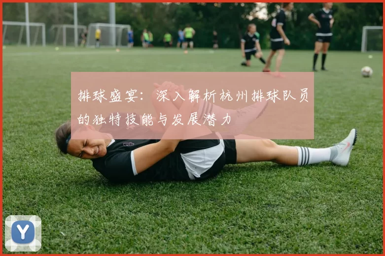 排球盛宴：深入解析杭州排球队员的独特技能与发展潜力