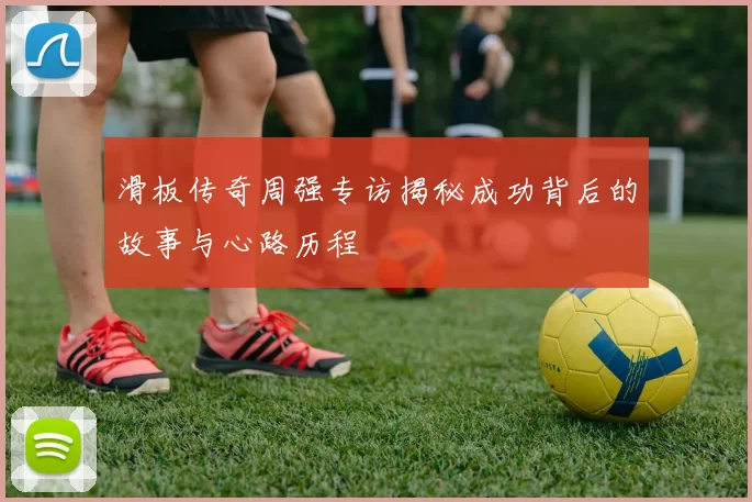 滑板传奇周强专访揭秘成功背后的故事与心路历程