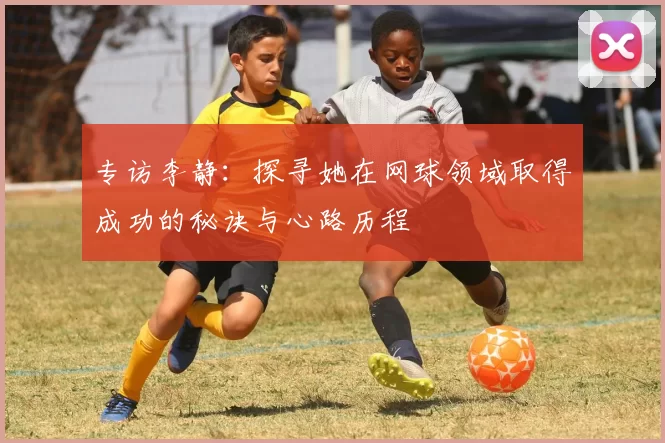 专访李静：探寻她在网球领域取得成功的秘诀与心路历程