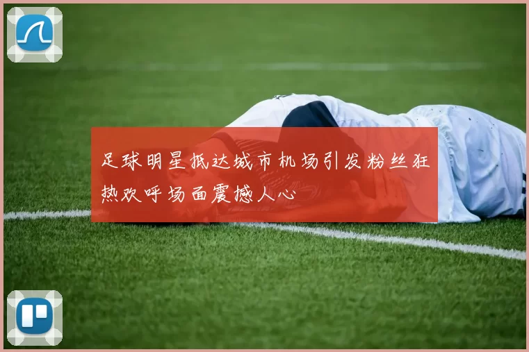 足球明星抵达城市机场引发粉丝狂热欢呼场面震撼人心