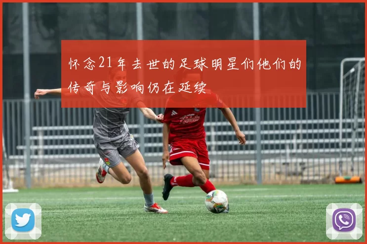 怀念21年去世的足球明星们他们的传奇与影响仍在延续