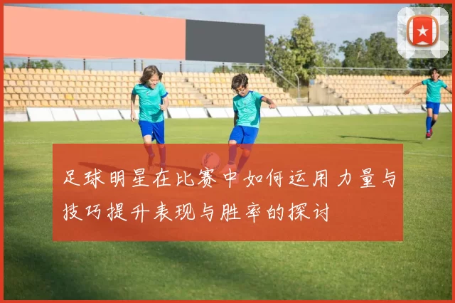 足球明星在比赛中如何运用力量与技巧提升表现与胜率的探讨