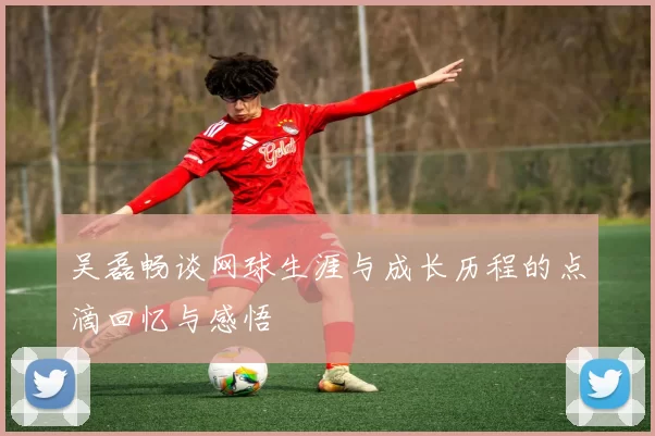 吴磊畅谈网球生涯与成长历程的点滴回忆与感悟