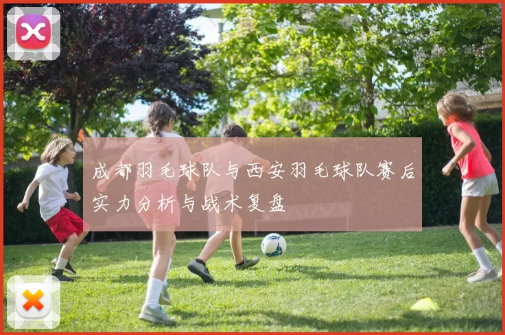 成都羽毛球队与西安羽毛球队赛后实力分析与战术复盘