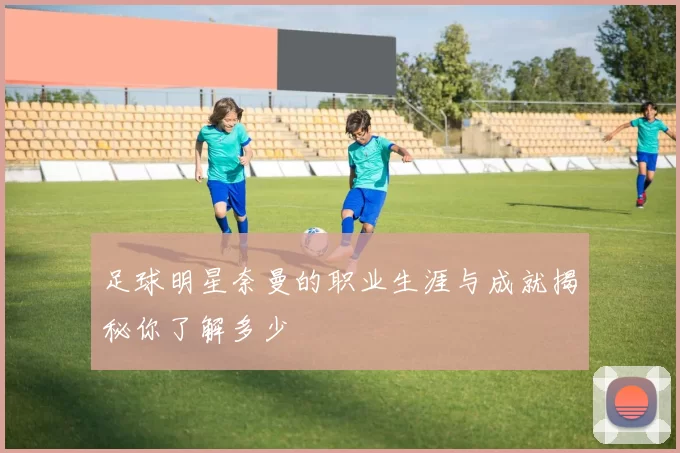 足球明星奈曼的职业生涯与成就揭秘你了解多少