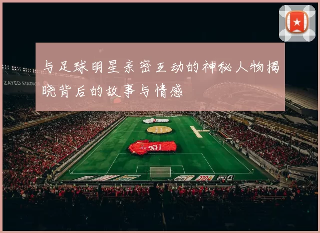 与足球明星亲密互动的神秘人物揭晓背后的故事与情感