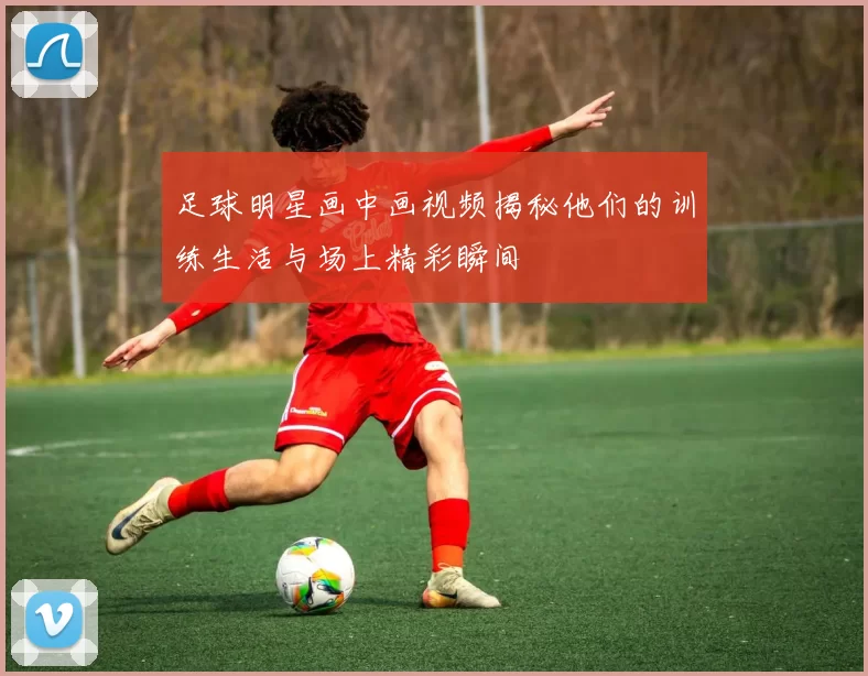 足球明星画中画视频揭秘他们的训练生活与场上精彩瞬间