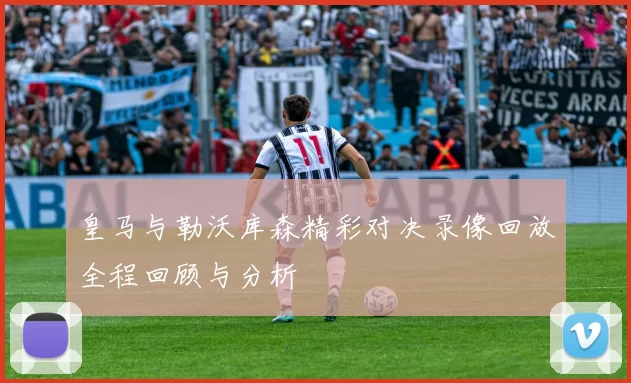 皇马与勒沃库森精彩对决录像回放全程回顾与分析