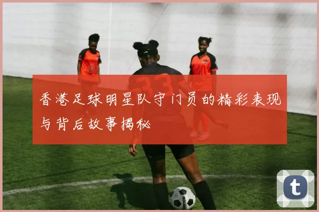 香港足球明星队守门员的精彩表现与背后故事揭秘