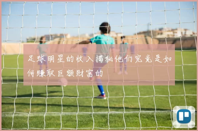足球明星的收入揭秘他们究竟是如何赚取巨额财富的