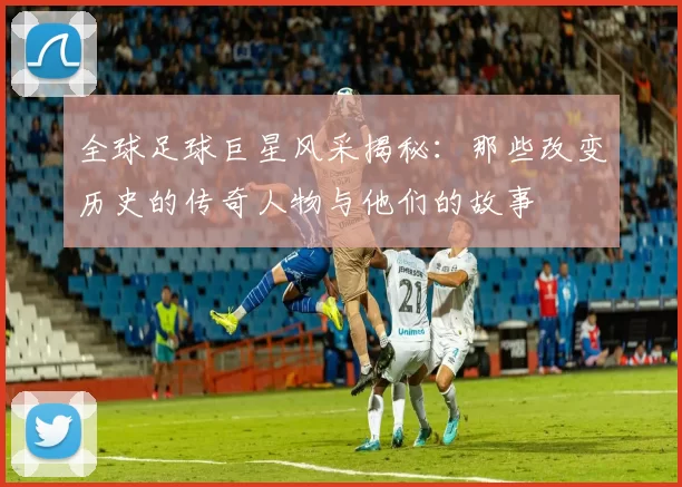 全球足球巨星风采揭秘：那些改变历史的传奇人物与他们的故事