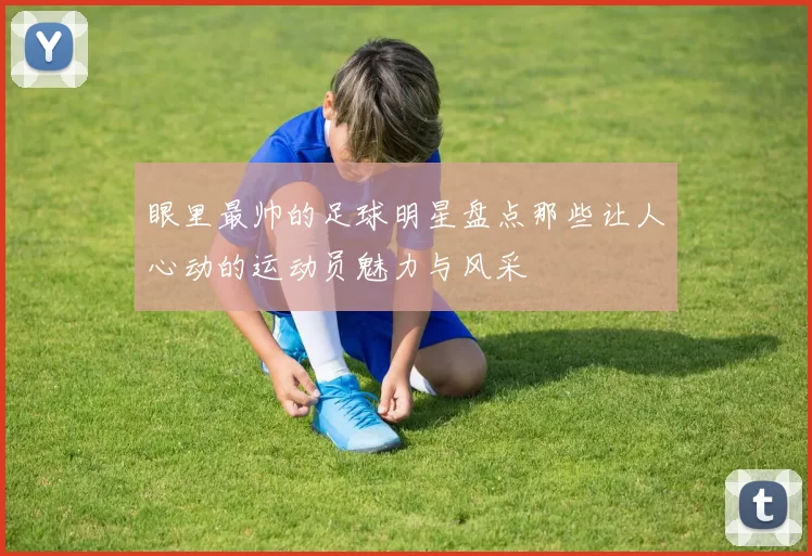 眼里最帅的足球明星盘点那些让人心动的运动员魅力与风采