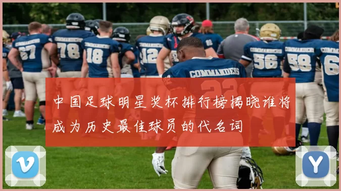中国足球明星奖杯排行榜揭晓谁将成为历史最佳球员的代名词
