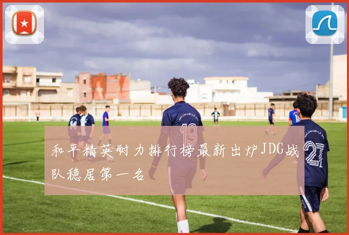和平精英耐力排行榜最新出炉JDG战队稳居第一名
