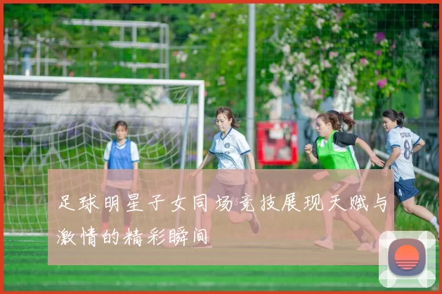 足球明星子女同场竞技展现天赋与激情的精彩瞬间