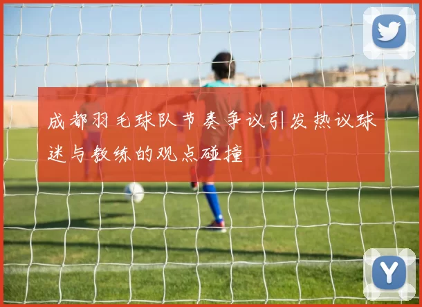 成都羽毛球队节奏争议引发热议球迷与教练的观点碰撞