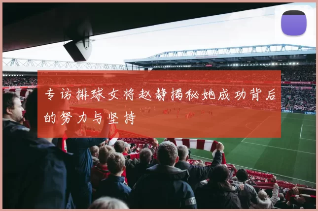 专访排球女将赵静揭秘她成功背后的努力与坚持