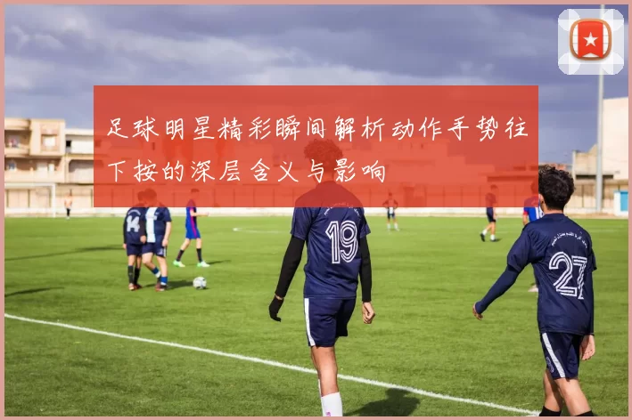 足球明星精彩瞬间解析动作手势往下按的深层含义与影响