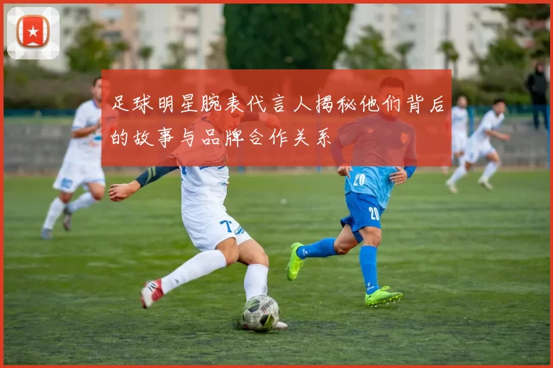 足球明星腕表代言人揭秘他们背后的故事与品牌合作关系
