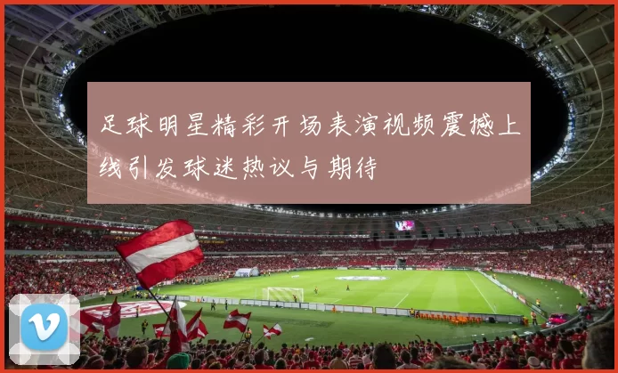足球明星精彩开场表演视频震撼上线引发球迷热议与期待