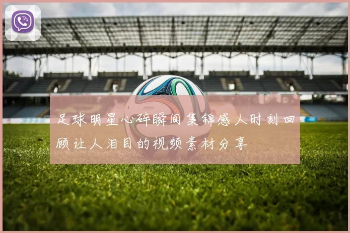 足球明星心碎瞬间集锦感人时刻回顾让人泪目的视频素材分享