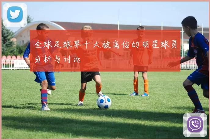全球足球界十大被高估的明星球员分析与讨论