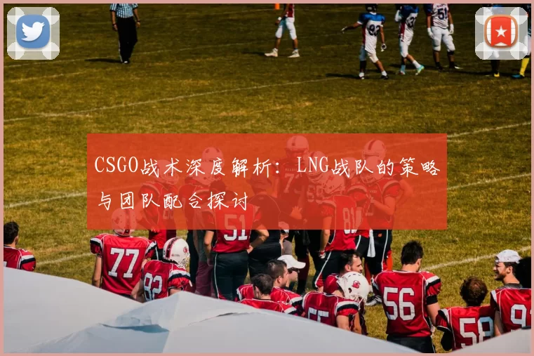 CSGO战术深度解析：LNG战队的策略与团队配合探讨