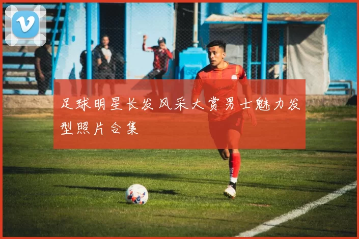 足球明星长发风采大赏男士魅力发型照片合集