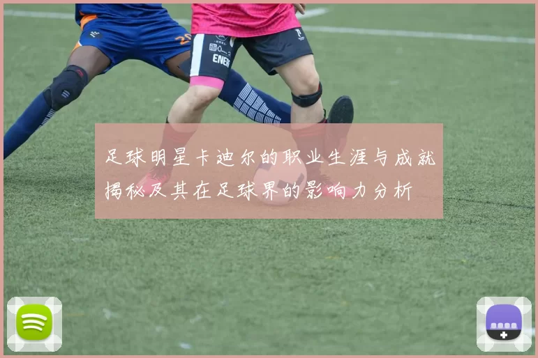 足球明星卡迪尔的职业生涯与成就揭秘及其在足球界的影响力分析
