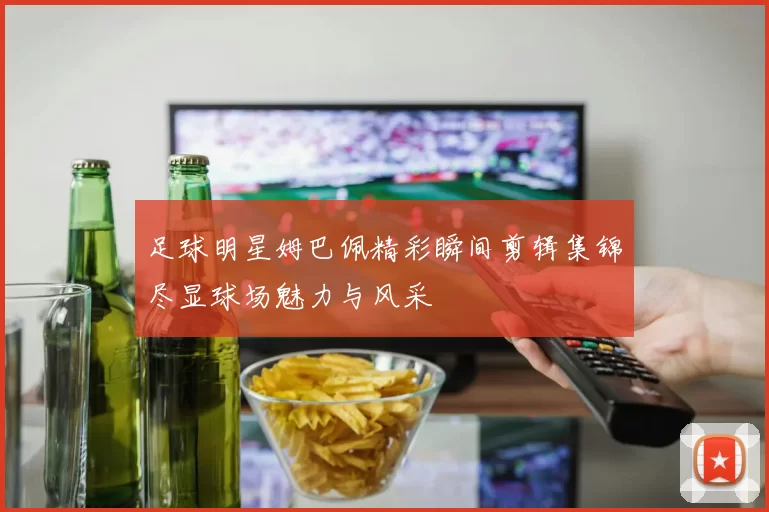 足球明星姆巴佩精彩瞬间剪辑集锦尽显球场魅力与风采