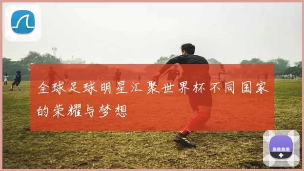 全球足球明星汇聚世界杯不同国家的荣耀与梦想