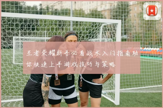 王者荣耀新手必看战术入门指南助你快速上手游戏技巧与策略