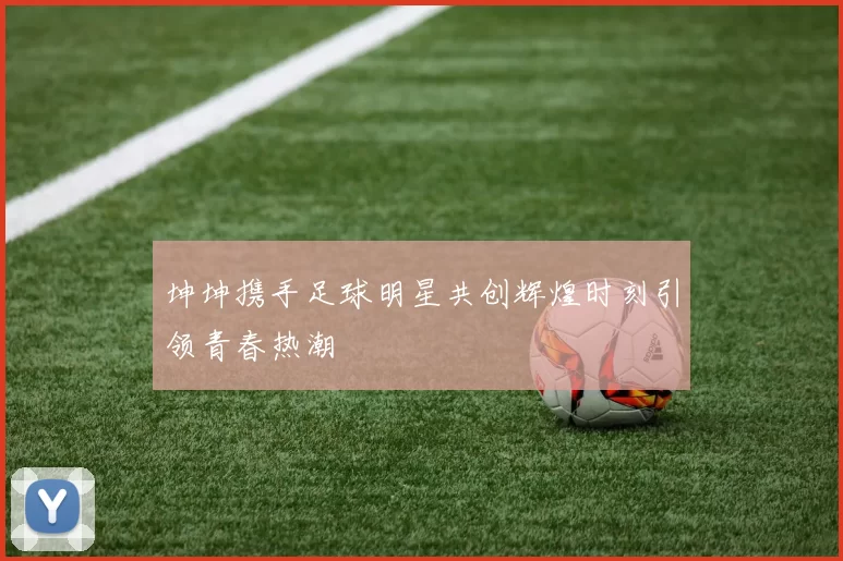 坤坤携手足球明星共创辉煌时刻引领青春热潮