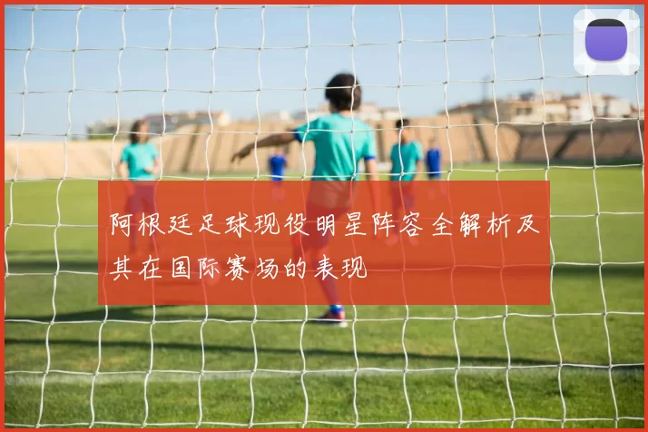阿根廷足球现役明星阵容全解析及其在国际赛场的表现