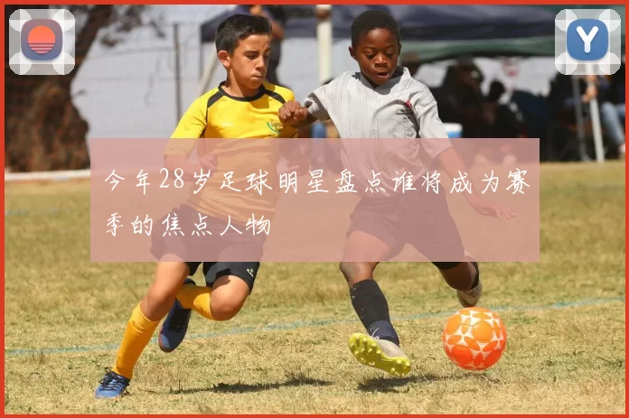 今年28岁足球明星盘点谁将成为赛季的焦点人物