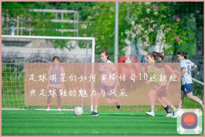 足球明星们如何演绎传奇10这款经典足球鞋的魅力与风采