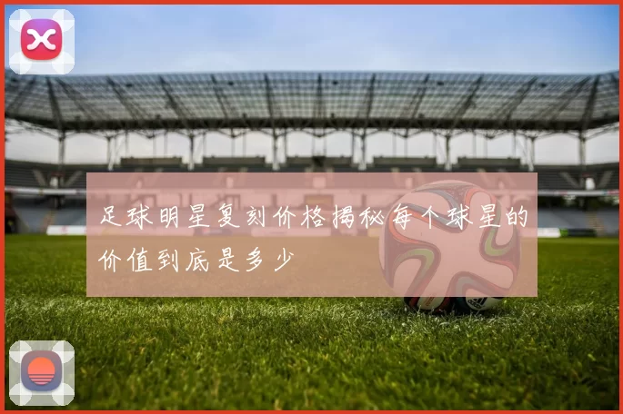 足球明星复刻价格揭秘每个球星的价值到底是多少