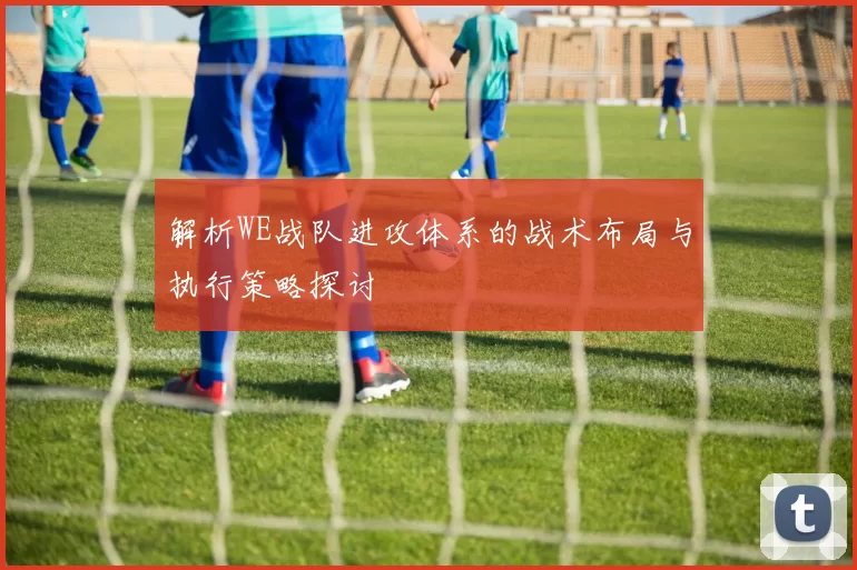 解析WE战队进攻体系的战术布局与执行策略探讨